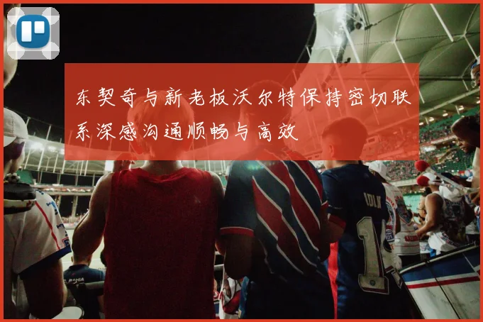东契奇与新老板沃尔特保持密切联系深感沟通顺畅与高效