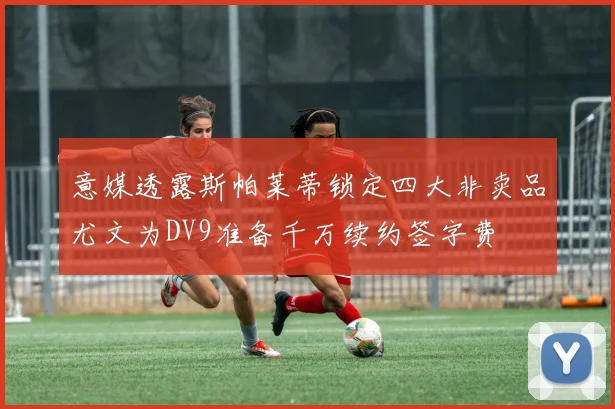 意媒透露斯帕莱蒂锁定四大非卖品尤文为DV9准备千万续约签字费