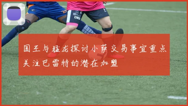 国王与猛龙探讨小萨交易事宜重点关注巴雷特的潜在加盟