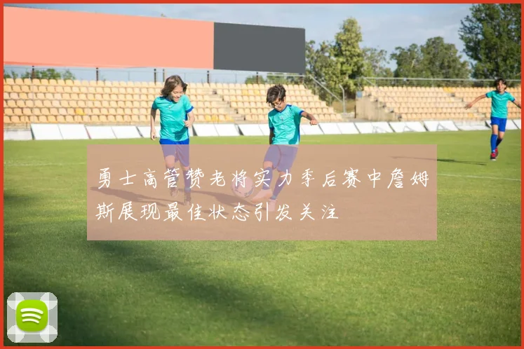 勇士高管赞老将实力季后赛中詹姆斯展现最佳状态引发关注