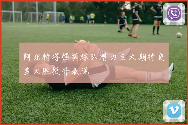 阿尔特塔强调球队潜力巨大期待更多大胜提升表现