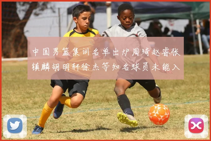 中国男篮集训名单出炉周琦赵睿张镇麟胡明轩徐杰等知名球员未能入选