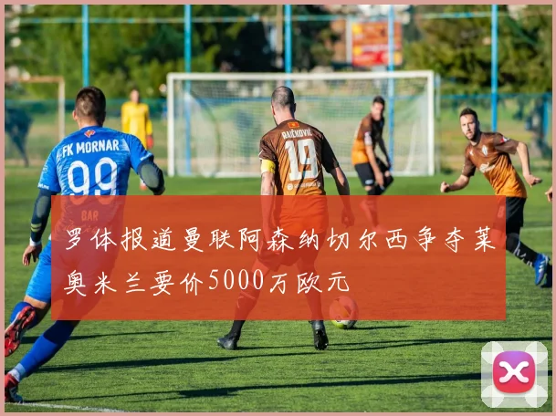 罗体报道曼联阿森纳切尔西争夺莱奥米兰要价5000万欧元