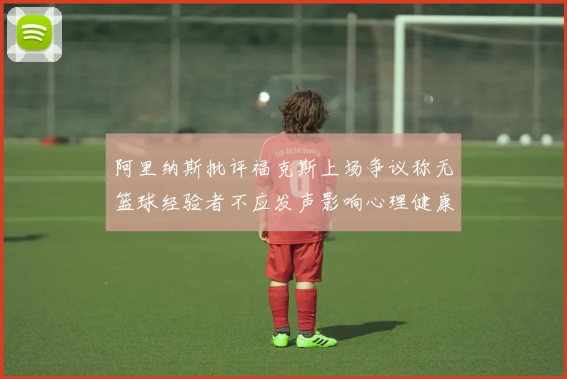 阿里纳斯批评福克斯上场争议称无篮球经验者不应发声影响心理健康