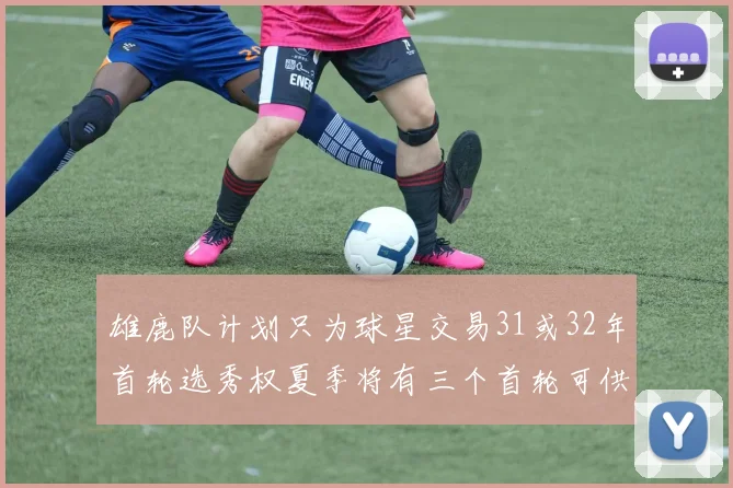 雄鹿队计划只为球星交易31或32年首轮选秀权夏季将有三个首轮可供交易