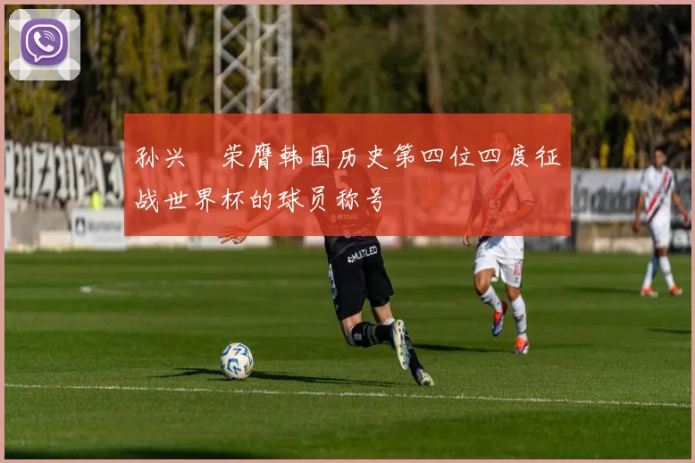 孙兴慜荣膺韩国历史第四位四度征战世界杯的球员称号
