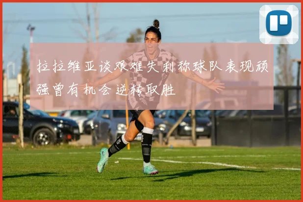 拉拉维亚谈艰难失利称球队表现顽强曾有机会逆转取胜