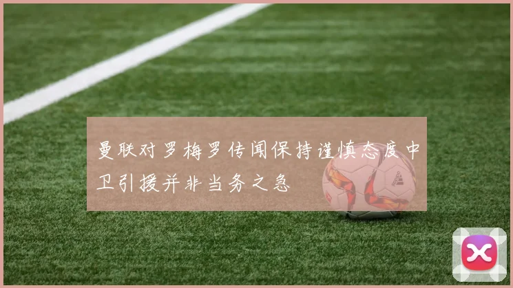 曼联对罗梅罗传闻保持谨慎态度中卫引援并非当务之急
