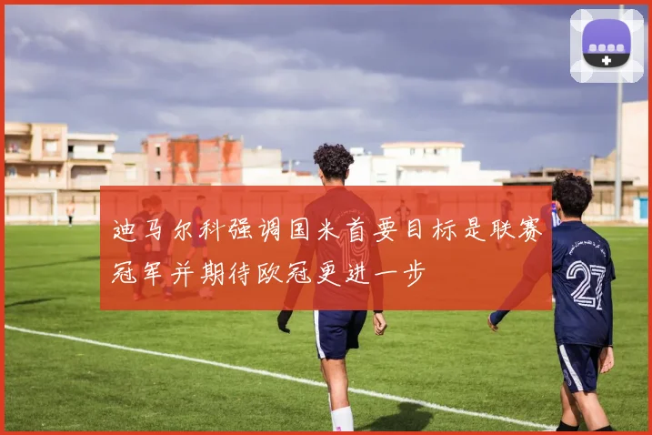 迪马尔科强调国米首要目标是联赛冠军并期待欧冠更进一步