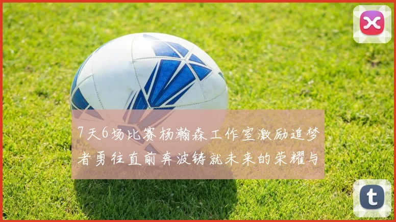 7天6场比赛杨瀚森工作室激励追梦者勇往直前奔波铸就未来的荣耀与成就