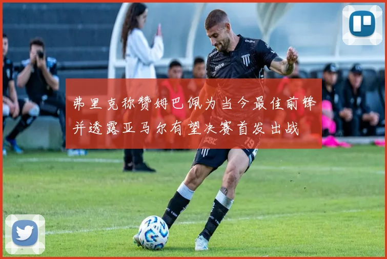 弗里克称赞姆巴佩为当今最佳前锋并透露亚马尔有望决赛首发出战