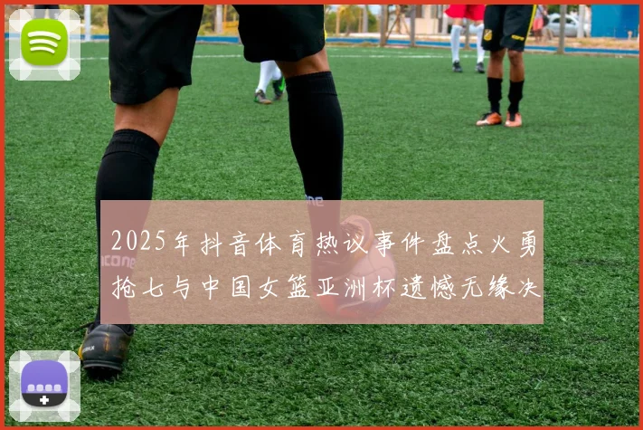 2025年抖音体育热议事件盘点火勇抢七与中国女篮亚洲杯遗憾无缘决赛