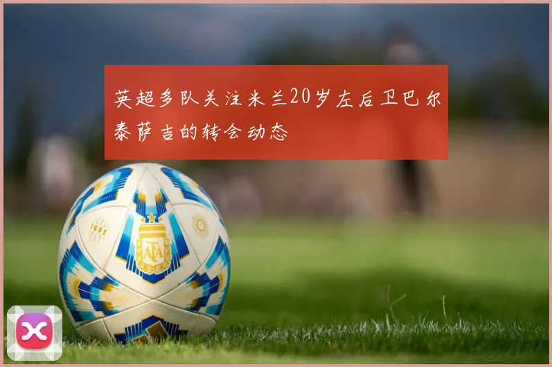 英超多队关注米兰20岁左后卫巴尔泰萨吉的转会动态