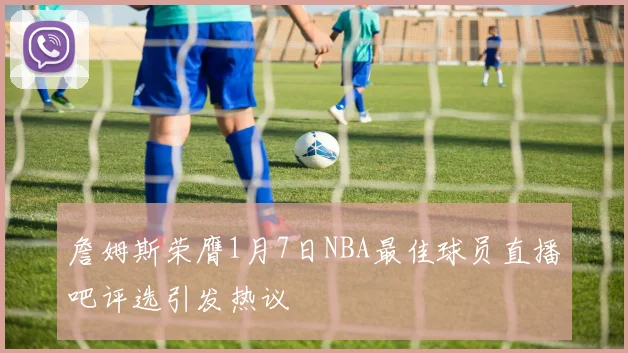 詹姆斯荣膺1月7日NBA最佳球员直播吧评选引发热议