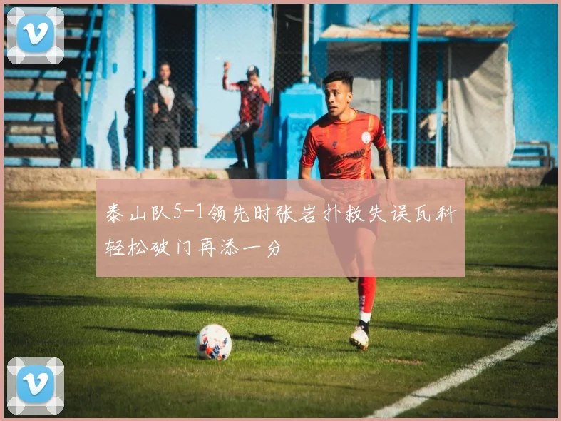 泰山队5-1领先时张岩扑救失误瓦科轻松破门再添一分
