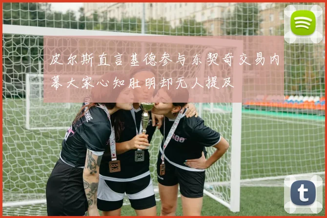 皮尔斯直言基德参与东契奇交易内幕大家心知肚明却无人提及
