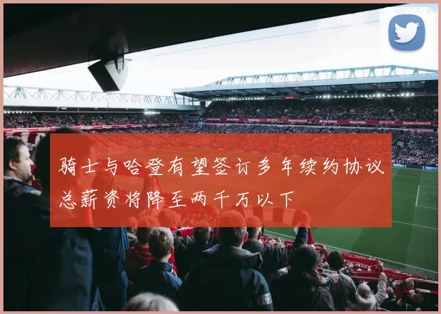骑士与哈登有望签订多年续约协议总薪资将降至两千万以下