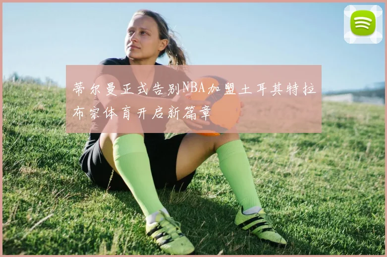 蒂尔曼正式告别NBA加盟土耳其特拉布宗体育开启新篇章