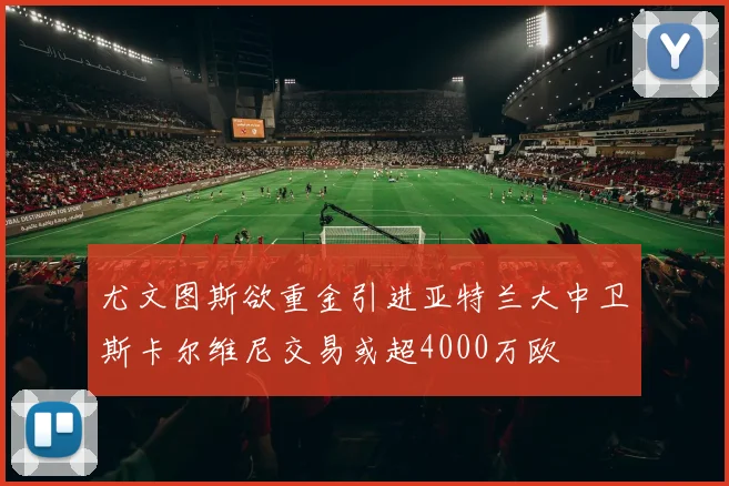 尤文图斯欲重金引进亚特兰大中卫斯卡尔维尼交易或超4000万欧