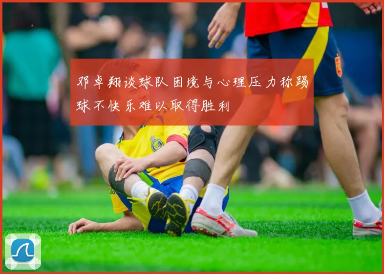 邓卓翔谈球队困境与心理压力称踢球不快乐难以取得胜利