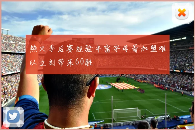 热火季后赛经验丰富字母哥加盟难以立刻带来60胜